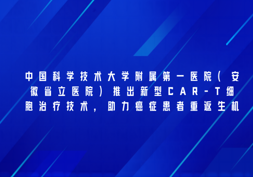 中国科学技术大学附属第一医院（安徽省立医院）利用新型CAR-T细胞治疗技术，助力癌症患者重返生机
